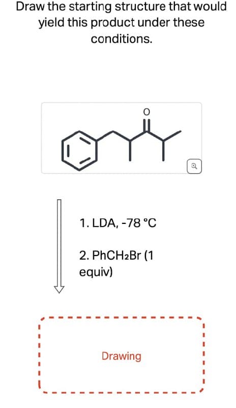 Draw the starting structure that would
yield this product under these
conditions.
ori
Q
1. LDA, -78 °C
2. PhCH2Br (1
equiv)
Drawing