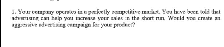 1. Your company operates in a perfectly competitive market. You have been told that
advertising can help you increase your sales in the short run. Would you create an
aggressive advertising campaign for your product?
