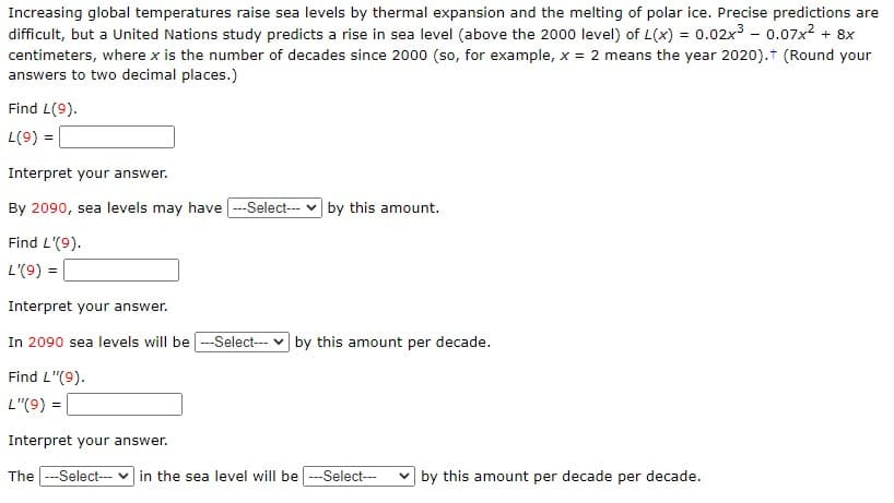 Increasing global temperatures raise sea levels by thermal expansion and the melting of polar ice. Precise predictions are
difficult, but a United Nations study predicts a rise in sea level (above the 2000 level) of L(x) = 0.02x³ - 0.07x² + 8x
centimeters, where x is the number of decades since 2000 (so, for example, x = 2 means the year 2020).† (Round your
answers to two decimal places.)
Find L(9).
L(9) =
Interpret your answer.
By 2090, sea levels may have ---Select---by this amount.
Find L'(9).
L'(9) =
Interpret your answer.
In 2090 sea levels will be ---Select---by this amount per decade.
Find L"(9).
L"(9) =
Interpret your answer.
The ---Select--- in the sea level will be ---Select--- by this amount per decade per decade.