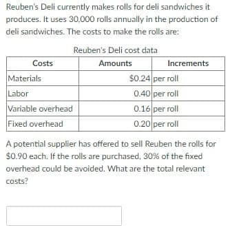 Reuben's Deli currently makes rolls for deli sandwiches it
produces. It uses 30,000 rolls annually in the production of
deli sandwiches. The costs to make the rolls are:
Costs
Materials
Labor
Variable overhead
Fixed overhead
Reuben's Deli cost data
Amounts
Increments
$0.24 per roll
0.40 per roll
0.16 per roll
0.20 per roll
A potential supplier has offered to sell Reuben the rolls for
$0.90 each. If the rolls are purchased, 30% of the fixed
overhead could be avoided. What are the total relevant
costs?