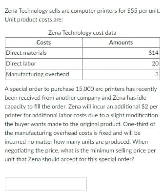 Zena Technology sells arc computer printers for $55 per unit.
Unit product costs are:
Zena Technology cost data
Costs
Direct materials
Direct labor
Manufacturing overhead
Amounts
$14
20
3
A special order to purchase 15,000 arc printers has recently
been received from another company and Zena has idle
capacity to fill the order. Zena will incur an additional $2 per
printer for additional labor costs due to a slight modification
the buyer wants made to the original product. One-third of
the manufacturing overhead costs is fixed and will be
incurred no matter how many units are produced. When
negotiating the price, what is the minimum selling price per
unit that Zena should accept for this special order?