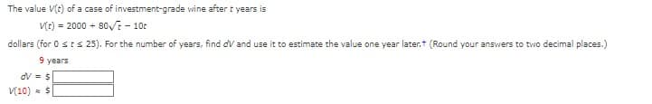 The value \( V(t) \) of a case of investment-grade wine after \( t \) years is 

\[ V(t) = 2000 + 80\sqrt{t} - 10t \]

dollars (for \( 0 \leq t \leq 25 \)). For the number of years, find \( dV \) and use it to estimate the value one year later. (Round your answers to two decimal places.)

Given:

\( t = 9 \) years

\[ dV = \$ \]
\[ V(10) \approx \$ \]

Fill in the blanks with appropriate calculations.