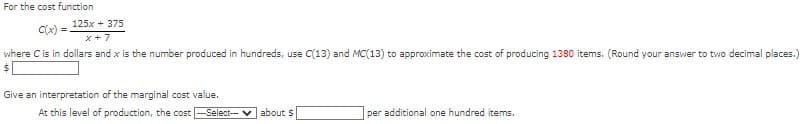 For the cost function
125x + 375
x+7
where C is in dollars and x is the number produced in hundreds, use C(13) and MC(13) to approximate the cost of producing 1380 items. (Round your answer to two decimal places.)
C(x) =
Give an interpretation of the marginal cost value.
At this level of production, the cost-Select- about $
per additional one hundred items.