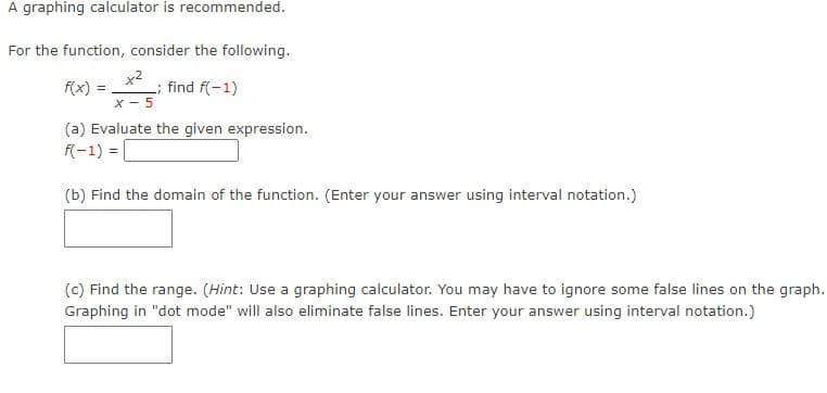 A graphing calculator is recommended.
For the function, consider the following.
x²
f(x) =
_; find f(-1)
X-5
(a) Evaluate the given expression.
f(-1) =
(b) Find the domain of the function. (Enter your answer using interval notation.)
(c) Find the range. (Hint: Use a graphing calculator. You may have to ignore some false lines on the graph.
Graphing in "dot mode" will also eliminate false lines. Enter your answer using interval notation.)