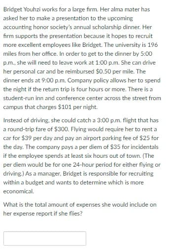 Bridget Youhzi works for a large firm. Her alma mater has
asked her to make a presentation to the upcoming
accounting honor society's annual scholarship dinner. Her
firm supports the presentation because it hopes to recruit
more excellent employees like Bridget. The university is 196
miles from her office. In order to get to the dinner by 5:00
p.m., she will need to leave work at 1:00 p.m. She can drive
her personal car and be reimbursed $0.50 per mile. The
dinner ends at 9:00 p.m. Company policy allows her to spend
the night if the return trip is four hours or more. There is a
student-run inn and conference center across the street from
campus that charges $101 per night.
Instead of driving, she could catch a 3:00 p.m. flight that has
a round-trip fare of $300. Flying would require her to rent a
car for $39 per day and pay an airport parking fee of $25 for
the day. The company pays a per diem of $35 for incidentals
if the employee spends at least six hours out of town. (The
per diem would be for one 24-hour period for either flying or
driving.) As a manager, Bridget is responsible for recruiting
within a budget and wants to determine which is more
economical.
What is the total amount of expenses she would include on
her expense report if she flies?