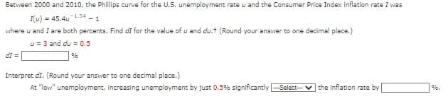 Between 2000 and 2010, the Phillips curve for the U.S. unemployment rate u and the Consumer Price Index inflation rate I was
I(u) 45.4u-1.54-1
where u and I are both percents. Find dI for the value of u and du.t (Round your answer to one decimal place.)
u = 3 and du = 0.5
%
dI =
Interpret dI. (Round your answer to one decimal place.)
At "low" unemployment, increasing unemployment by just 0.5% significantly --Select---
the inflation rate by
%.