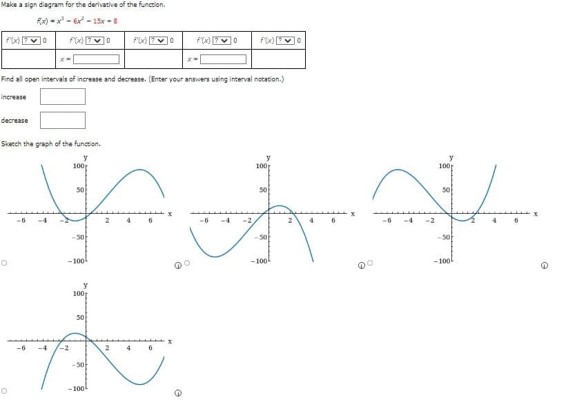 Make a sign diagram for the derivative of the function.
f(x)=x²³6x²15x + 8
0
decrease
Sketch the graph of the function.
y
-6 -4
100
Find all open intervals of increase and decrease. (Enter your answers using interval notation.)
increase
50
0
-50
-100
0
2
4
6
-6
JA
ਜਲ
y
100
50
-6
-2
2 4
6
-50
-100
f'(x) [
x
x =
e
0
f'(x)
-2
y
100
50
-50
-100
0
2
4
6
-6
-4 -2
y
100
50
-50
-100
4
6