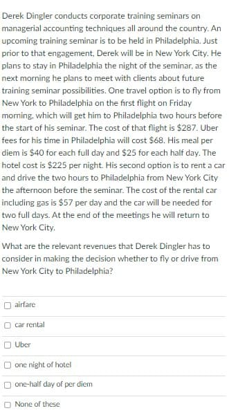 Derek Dingler conducts corporate training seminars on
managerial accounting techniques all around the country. An
upcoming training seminar is to be held in Philadelphia. Just
prior to that engagement, Derek will be in New York City. He
plans to stay in Philadelphia the night of the seminar, as the
next morning he plans to meet with clients about future
training seminar possibilities. One travel option is to fly from
New York to Philadelphia on the first flight on Friday
morning, which will get him to Philadelphia two hours before
the start of his seminar. The cost of that flight is $287. Uber
fees for his time in Philadelphia will cost $68. His meal per
diem is $40 for each full day and $25 for each half day. The
hotel cost is $225 per night. His second option is to rent a car
and drive the two hours to Philadelphia from New York City
the afternoon before the seminar. The cost of the rental car
including gas is $57 per day and the car will be needed for
two full days. At the end of the meetings he will return to
New York City.
What are the relevant revenues that Derek Dingler has to
consider in making the decision whether to fly or drive from
New York City to Philadelphia?
airfare
car rental
O Uber
one night of hotel
one-half day of per diem
O None of these