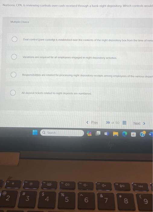 Narbona, CPA, is reviewing controls over cash received through a bank night depository. Which controls would
d
Multiple Choice
2
Dual control (joint custody) is established over the contents of the night depository box from the time of rem
Vacations are required for all employees engaged in night depository activities
Responsibilities are rotated for processing night depository receipts among employees of the various depart
All deposit tickets related to night deposits are numbered
#
H
Q Search
SA
BE
3 4
8
%
5
< Prev
4
6
(0)
39 of 50
7
8
Next >
100
9