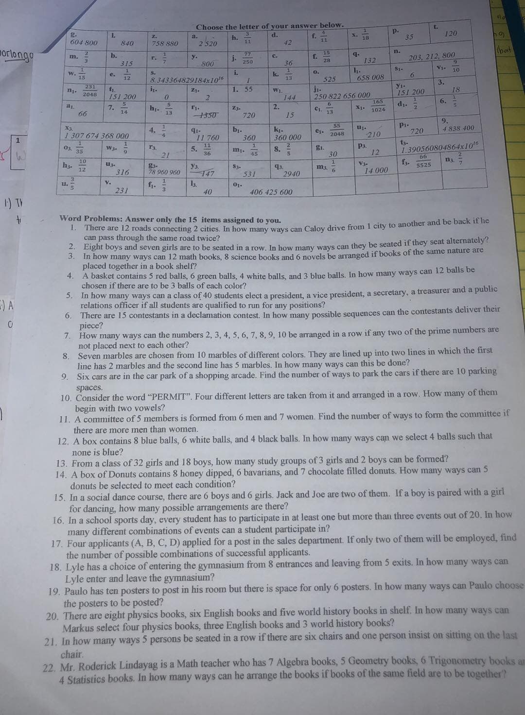 Choose the letter of your answer below.
g.
604 800
p.
35
120
d.
f.
11
Z.
a.
h.
11
18
840
758 880
2520
42
porlongo
77
15
n.
bat
q.
132
b.
f.
28
C.
m.
3
y.
800
j.
250
203, 212, 800
315
36
V1-
1.
658 008
S1.
6.
10
W. TE
S.
i.
k.
e.
12
8.343364829184x10
13
525
y1-
151 200
3.
18
231
Z1.
1. 55
W1.
144
250 822 656 000
165
2048
151 200
6.
d1.
2.
6
7.
h1.
13
Z3.
720
2.
C1.
13
1024
14
66
1350
15
Pi-
720
9.
4 838 400
55
X3.
bj.
360
kj.
360 000
4.
91-
ej.
1 307 674 368 000
210
2048
11 760
1
t3.
1.390560804864x10'6
66
f3.
1
5.
36
r3.
P3.
03.
35
gi.
30
W3.
8.
21
45
12
10
n3
V3.
h3.
12
U3.
5525
g3.
78 960 960
Уз.
147
m3. 6
316
S3.
531
q3.
2940
14 000
3.
u.
v.
f1.
01.
231
40
406 425 600
1) TV
to
Word Problems: Answer only the 15 items assigned to you.
can pass through the same road twice?
2. Eight boys and seven girls are to be seated in a row. In how many ways can they be seated if theey seat alternately?
3.
In now many ways can 12 math books, 8 science books and 6 novels be arranged if books of the same nature are
placed together in a book shelf?
4.
A basket contains 5 red balls, 6 green balls, 4 white balls, and 3 blue balls. In how many ways can 12 balls be
chosen if there are to be 3 balls of each color?
5. In how many ways can a class of 40 students elect a president, a vice president, a secretary, a treasurer and a public
relations officer if all students are qualified to run for any positions?
6. There are 15 contestants in a declamation contest, In how many possible sequences can the contestants deliver their
piece?
7. How many ways can the numbers 2, 3, 4, 5, 6, 7, 8, 9, 10 be arranged in a row if any two of the prime numbers are
not placed next to each other?
8. Seven marbles are chosen from 10 marbles of different colors. They are lined up into two lines in which the first
line has 2 marbles and the second line has 5 marbles. In how many ways can this be done?
9. Six cars are in the car park of a shopping arcade. Find the number of ways to park the cars if there are 10 parking
E) A
spaces.
10. Consider the word "PERMIT". Four different letters are taken from it and arranged in a row. How many of them
begin with two vowels?
11. A committee of 5 members is formed from 6 men and 7 women. Find the number of ways to form the committee if
there are more men than women.
12. A box contains 8 blue balls, 6 white balls, and 4 black balls. In how many ways can we select 4 balls such that
none is blue?
13. From a class of 32 girls and 18 boys, how many study groups of 3 girls and 2 boys can be formed?
14. A box of Donuts contains 8 honey dipped, 6 bavarians, and 7 chocolate filled donuts. How many ways can 5
donuts be selected to meet each condition?
15. In a social dance course, there are 6 boys and 6 girls. Jack and Joe are two of them. If a boy is paired with a girl
for dancing, how many possible arrangements are there?
16. In a school sports day, every student has to participate in at least one but more than three events out of 20. In how
many different combinations of events can a student participate in?
17. Four applicants (A, B, C, D) applied for a post in the sales department. If only two of them will be employed, find
the number of possible combinations of successful applicants.
18. Lyle has a choice of entering the gymnasium from 8 entrances and leaving from 5 exits. In how many ways can
Lyle enter and leave the gymnasium?
19. Paulo has ten posters to post in his room but there is space for only 6 posters. In how many ways can Paulo choose
the posters to be posted?
20. There are eight physics books, six English books and five world history books in shelf. In how many ways can
Markus select four physics books, three English books and 3 world history books?
21. In how many ways 5 persons be seated in a row if there are six chairs and one person insist on sitting on the last
chair.
22. Mr. Roderick Lindayag is a Math teacher who has 7 Algebra books, 5 Geometry books, 6 Trigonometry books an
4 Statistics books. In how many ways can he arrange the books if books of the same field are to be together?
