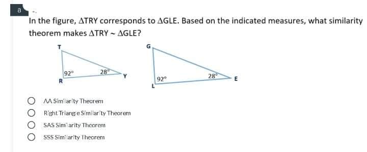 a
In the figure, ATRY corresponds to AGLE. Based on the indicated measures, what similarity
theorem makes ATRY - AGLE?
92
28
28
92°
O MA Similarity Theorem
O Right Triang e Similarity Theorem
SAS Similarity Theorem
S55 Similarity Theorem
