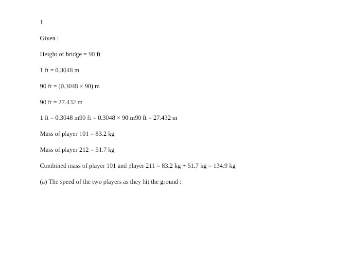 1.
Given :
Height of bridge = 90 ft
1 ft = 0.3048 m
90 ft = (0.3048 × 90) m
90 ft = 27.432 m
1 ft = 0.3048 m90 ft = 0.3048 x 90 m90 ft = 27.432 m
Mass of player 101 = 83.2 kg
Mass of player 212 = 51.7 kg
Combined mass of player 101 and player 211 = 83.2 kg + 51.7 kg = 134.9 kg
(a) The speed of the two players as they hit the ground :
