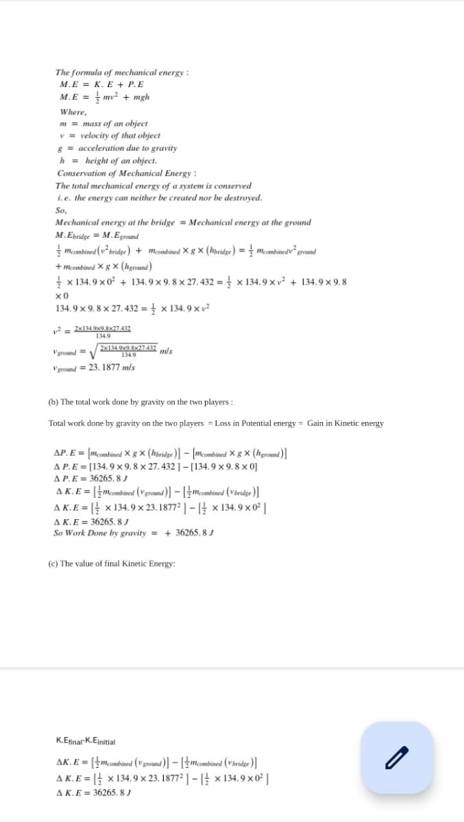 The formula of mechanical energy :
М.Е 3D К. Е + Р.E
M.E = mv? + mgh
Where,
m = mass of an object
v = velocity of that object
g = acceleration due to gravity
h = height of an object.
Conservation of Mechanical Energy :
The total mechanical energy of a system is conserved
i. e. the energy can neither be created nor be destroyed.
So,
Mechanical energy at the bridge = Mechanical energy at the ground
M.Epridge = M.Eground
mcombined (v² bridge) + mcombined × g × (hbridge) = ; mcombinedv ground
+ mcombined X g Xx (hground)
x 134.9 x 0 + 134.9 × 9. 8 x 27.432 = x 134.9 x v² + 134.9 × 9. 8
134.9 x 9. 8 x 27. 432 = × 134. 9 × v²
v = 2x134.9x9.8x27432
134.9
V ground = V
2x134.9x9 8x27.432 mls
134.9
Vgroand = 23. 1877 m/s
(b) The total work done by gravity on the two players :
Total work done by gravity on the two players = Loss in Potential energy = Gain in Kinetic energy
AP.E = [mcombined × g × (hbridge)] – [mcombined X g × (hground)]
A P.E = [134.9 × 9. 8 × 27. 432 ] – [134.9 × 9. 8 × 0]
AP.E = 36265, 8 J
AK.E = [mcombined (Vground)] – [¿mcombined (Vbridge )]
A K. E = [ x 134. 9 × 23. 1877² ] – [ x 134. 9 x 0² ]
AK.E = 36265, 8 J
So Work Done by gravity = + 36265, 8 J
(c) The value of final Kinetic Energy:
K.Efinal-K.Einitial
AK. E = [}mcombined (Vground )] – [}mcombined (Vbridge )]
A K. E = [ x 134. 9 × 23. 1877² ] – [ × 134. 9 × 0² ]
A K. E = 36265. 8 J
