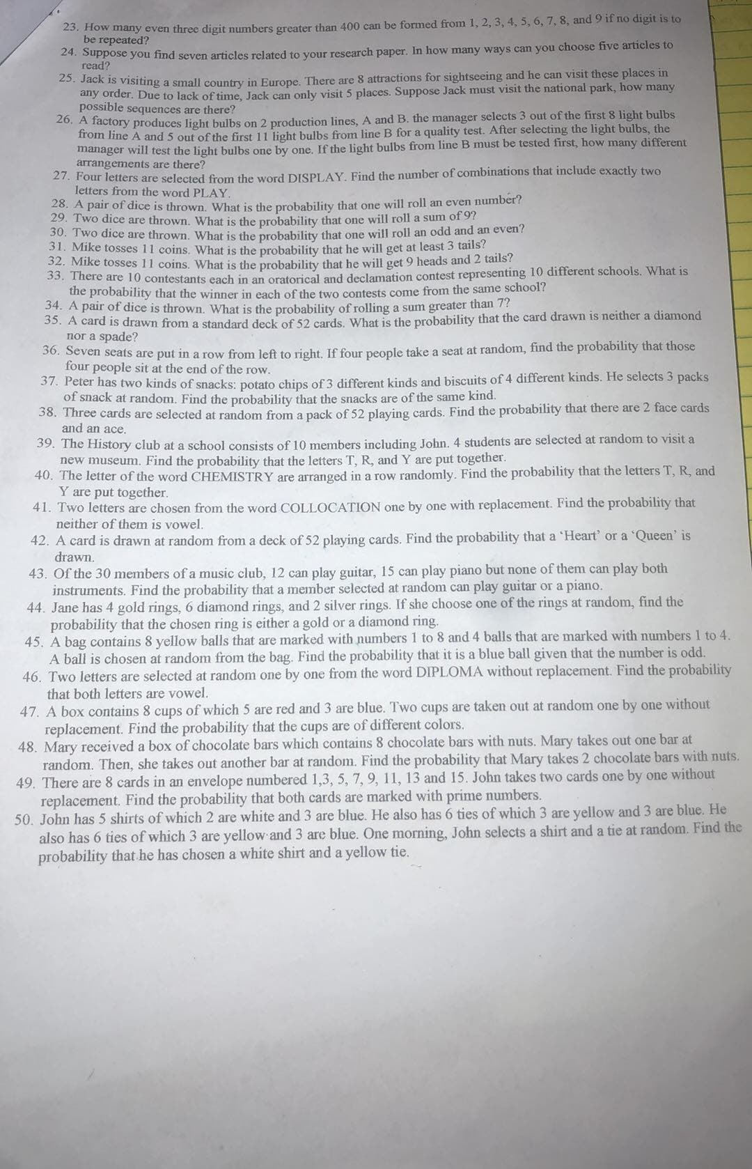 23. How many even three digit numbers greater than 400 can be formed from 1, 2, 3, 4, 5, 6, 7, 8, and 9 if no digit is to
be repeated?
24. Suppose you find seven articles related to your research paper. In how many ways can you choose five articles to
read?
25. Jack is visiting a small country in Europe. There are 8 attractions for sightseeing and he can visit these places in
any order. Due to lack of time, Jack can only visit 5 places. Suppose Jack must visit the national park, how many
possible sequences are there?
20. A factory produces light bulbs on 2 production lines, A and B. the manager selects 3 out of the first 8 light bulbs
from line A and 5 out of the first 11 light bulbs from line B for a quality test. After selecting the light bulbs, the
manager will test the light bulbs one by one. If the light bulbs from line B must be tested first, how many different
arrangements are there?
27. Four letters are selected from the word DISPLAY, Find the number of combinations that include exactly two
letters from the word PLAY.
28. A pair of dice is thrown. What is the probability that one will roll an even number?
29. Two dice are thrown, What is the probability that one will roll a sum of 97
30. Two dice are thrown, What is the probability that one will roll an odd and an even?
31. Mike tosses 11 coins. What is the probability that he will get at least 3 tails?
32. Mike tosses 11 coins, What is the probability that he will get 9 heads and 2 tails?
S5. There are 10 contestants each in an oratorical and declamation contest representing 10 different schools. What is
the probability that the winner in each of the two contests come from the same school?
34. A pair of dice is thrown. What is the probability of rolling a sum greater than 7?
35. A card is drawn from a standard deck of 52 cards, What is the probability that the card drawn is neither a diamond
nor a spade?
50. Seven seats are put in a row from left to right, If four people take a seat at random, find the probability that those
four people sit at the end of the row.
37. Peter has two kinds of snacks: potato chips of 3 different kinds and biscuits of 4 different kinds. He selects 3 packs
of snack at random. Find the probability that the snacks are of the same kind.
38. Three cards are selected at random from a pack of 52 playing cards. Find the probability that there are 2 face cards
and an ace.
39. The History club at a school consists of 10 members including John. 4 students are selected at random to visit a
new museum. Find the probability that the letters T, R, and Y are put together.
40. The letter of the word CHEMISTRY are arranged in a row randomly. Find the probability that the letters T, R, and
Y are put together.
41. Two letters are chosen from the word COLLOCATION one by one with replacement. Find the probability that
neither of them is vowel.
42. A card is drawn at random from a deck of 52 playing cards. Find the probability that a 'Heart' or a 'Queen' is
drawn.
43. Of the 30 members of a music club, 12 can play guitar, 15 can play piano but none of them can play both
instruments. Find the probability that a member selected at random can play guitar or a piano.
44. Jane has 4 gold rings, 6 diamond rings, and 2 silver rings. If she choose one of the rings at random, find the
probability that the chosen ring is either a gold or a diamond ring.
45. A bag contains 8 yellow balls that are marked with numbers 1 to 8 and 4 balls that are marked with numbers 1 to 4.
A ball is chosen at random from the bag. Find the probability that it is a blue ball given that the number is odd.
46. Two letters are selected at random one by one from the word DIPLOMA without replacement. Find the probability
that both letters are vowel.
47. A box contains 8 cups of which 5 are red and 3 are blue. Two cups are taken out at random one by one without
replacement. Find the probability that the cups are of different colors.
48. Mary received a box of chocolate bars which contains 8 chocolate bars with nuts. Mary takes out one bar at
random. Then, she takes out another bar at random. Find the probability that Mary takes 2 chocolate bars with nuts.
49. There are 8 cards in an envelope numbered 1,3, 5, 7, 9, 11, 13 and 15. John takes two cards one by one without
replacement. Find the probability that both cards are marked with prime numbers.
50. John has 5 shirts of which 2 are white and 3 are blue. He also has 6 ties of which 3 are yellow and 3 are blue. He
also has 6 ties of which 3 are yellow and 3 are blue. One morning, John selects a shirt and a tie at random. Find the
probability that he has chosen a white shirt and a yellow tie.
