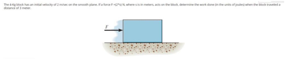 The 4-Kg block has an initial velocity of 2 m/sec on the smooth plane. If a force F-(2*s) N, where s is in meters, acts on the block, determine the work done (in the units of joules) when the block traveled a
distance of 3 meter.
