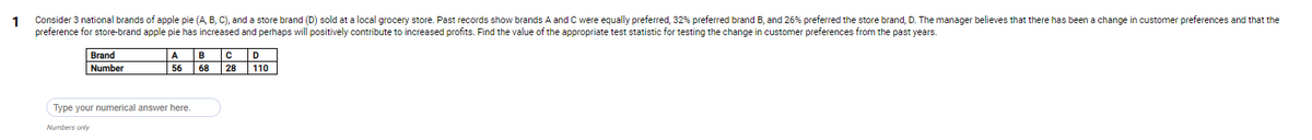 Consider 3 national brands of apple pie (A, B, C), and a store brand (D) sold at a local grocery store. Past records show brands A and C were equally preferred, 32% preferred brand B, and 26% preferred the store brand, D. The manager believes that there has been a change in customer preferences and that the
preference for store-brand apple pie has increased and perhaps will positively contribute to increased profits. Find the value of the appropriate test statistic for testing the change in customer preferences from the past years.
Brand
B
A
Number
56
68
28
110
Type your numerical answer here.
Numbers only
