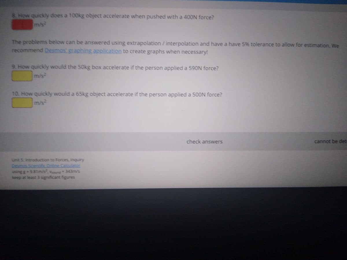 8 How quickly does a 100kg object accelerate when pushed with a 400N force?
m/s
The problems below can be answered using extrapolation/interpolation and have a have 5% tolerance to allow for estimation. We
recommend Desmos' graphing application to create graphs when necessary!
9. How quickly would the 50kg box accelerate if the person applied a 590N force?
m/s
10. How quickly would a 65kg object accelerate if the person applied a 500N force?
m/s
check answers
cannot be det
Unit 5: Introduction to Forces, inquiry
Desmos Scientifc Online Calculator
using g= 9.81m/s, Vund 343m/s
keep at least 3 significant figures
