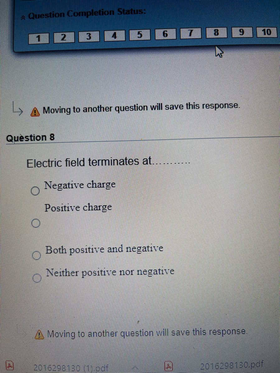 A Question Completion Status:
3.
9.
8.
9.
10
Moving to another question will save this response.
Question 8
Electric field terminates at...
Negative charge
Positive charge
Both positive and negative
Neither positive nor negative
A Moving to another question will save this response.
2016292120 (1.oof
2016298130pdf
To
