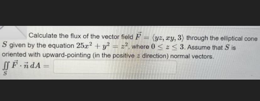 Calculate the flux of the vector field F = (yz, xy, 3) through the elliptical cone
S given by the equation 25x2 + y² = 2², where 0 ≤ z <3. Assume that S is
oriented with upward-pointing (in the positive z direction) normal vectors.
SSF.ndA=
S