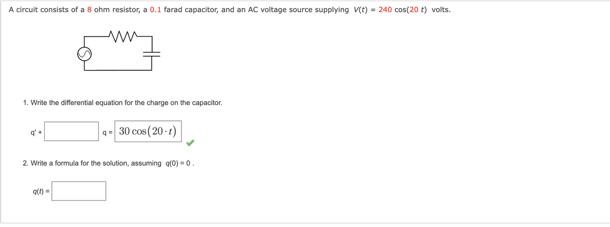 A circuit consists of a 8 ohm resistor, a 0.1 farad capacitor, and an AC voltage source supplying V(t) = 240 cos(20 t) volts.
1. Write the differential equation for the charge on the capacitor.
q' +
q= 30 cos (20. t)
2. Write a formula for the solution, assuming q(0) = 0.
q(t) =