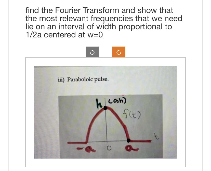 find the Fourier Transform and show that
the most relevant frequencies that we need
lie on an interval of width proportional to
1/2a centered at w=0
iii) Paraboloic pulse.
klcon)
f(t)
a