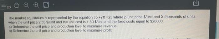 The market equilibrium is represented by the equation 3p +7X-23 where p unit price $/unit and X thousands of units.
when the unit price 2.35 $/unit and the unit cost is 1.80 $/unit and the fixed costs equal to $28000.
a) Determine the unit price and production level to maximize revenue
b) Determine the unit price and production level to maximize profit