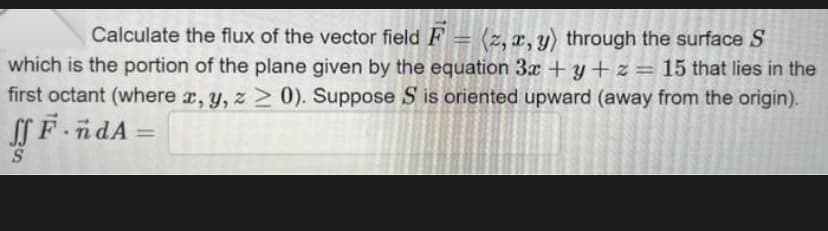 Calculate the flux of the vector field F = (2, x, y) through the surface S
which is the portion of the plane given by the equation 3x+y+z= 15 that lies in the
first octant (where x, y, z 20). Suppose S is oriented upward (away from the origin).
ff F-n dA
=
S