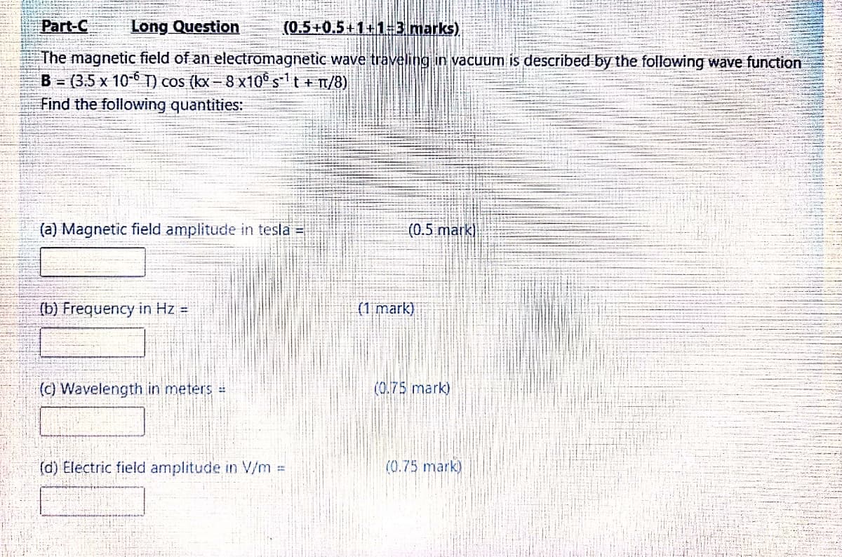 Part-C
Long Question
(0.5+0.5+1+1=3.marks)
The magnetic field of an electromagnetic wave traveling in vacuum is described by the following wave function
B = (3.5 x 10-6 T) cos (kx- 8 x10° st+ n/8)
Find the following quantities:
(a) Magnetic field amplitude in tesla =
(0.5 mark)
(b) Frequency in Hz =
(1 mark)
(C) Wavelength in meters
(0.75 mark)
(d) Electric field amplitude in V/m =
(0.75 mark)
