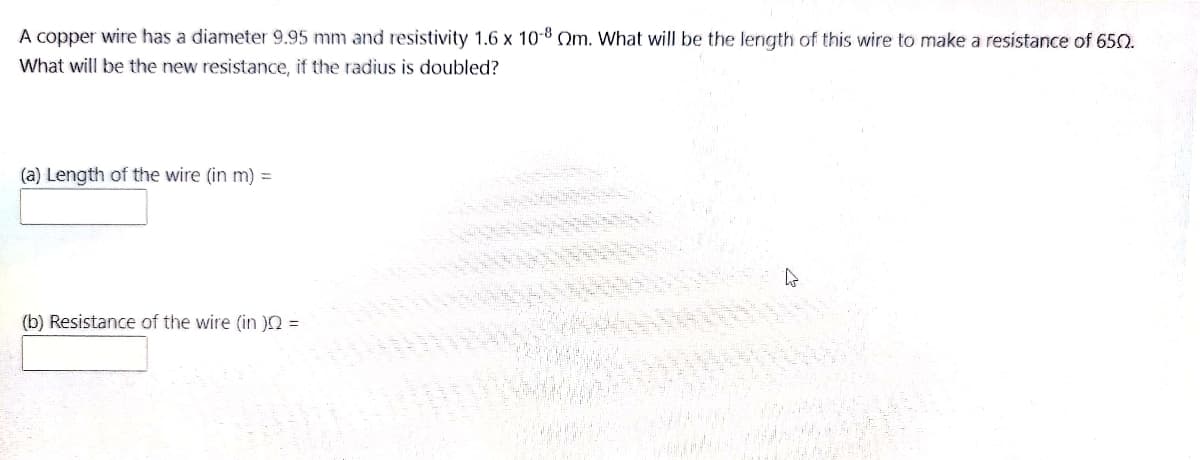 A copper wire has a diameter 9.95 mm and resistivity 1.6 x 10-8 Om. What will be the length of this wire to make a resistance of 65O.
What will be the new resistance, if the radius is doubled?
(a) Length of the wire (in m) =
(b) Resistance of the wire (in n =
