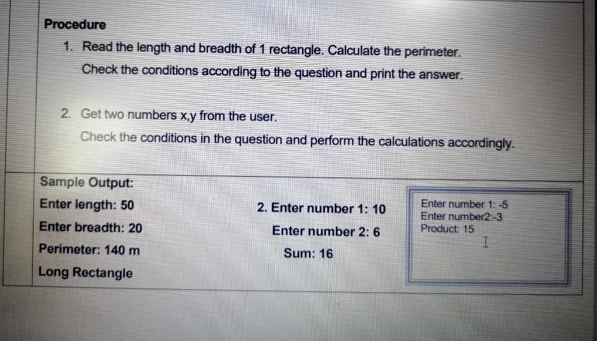 Procedure
1. Read the length and breadth of 1 rectangle. Calculate the perimeter.
Check the conditions according to the question and print the answer.
2. Get two numbers x,y from the user.
Check the conditions in the question and perform the calculations accordingly.
Sample Output:
Enter length: 50
Enter number 1: -5
Enter number2.-3
Product 15
2. Enter number 1: 10
Enter breadth: 20
Enter number 2: 6
Perimeter: 140 m
Sum: 16
Long Rectangle
