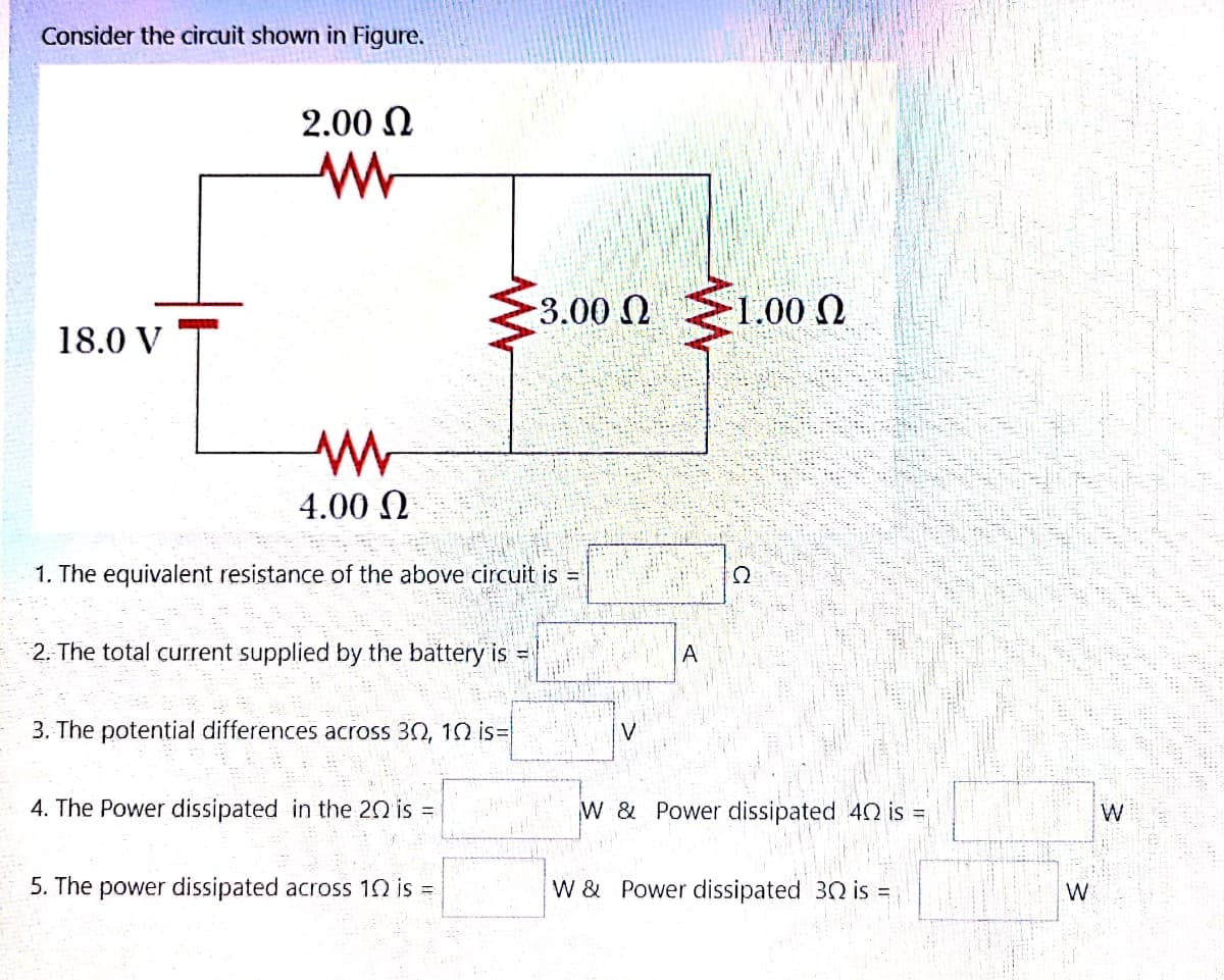 Consider the circuit shown in Figure.
2.00 N
3.00Q
1.00 N
18.0 V
4.00 N
1. The equivalent resistance of the above circuit is =
2. The total current supplied by the battery is =
A
3. The potential differences across 30, 10 is=
4. The Power dissipated in the 20 is =
W & Power dissipated 42 is =
W
5. The power dissipated across 10 is =
W & Power dissipated 30 is =
W
