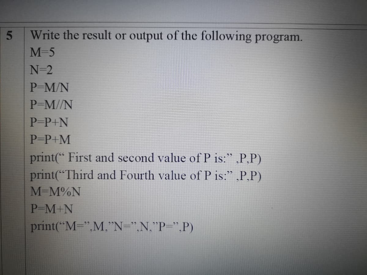 Write the result or output of the following program.
M-5
N-2
P M/N
P-M//N
P-P+N
P-P+M
print(“ First and second value of P is:" „P,P)
print(*“Third and Fourth value of P is:" ,P,P)
M-M%N
P-M+N
print("M=",M."N=".N."P=",P)
