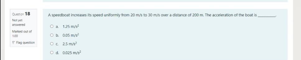 Question 18
A speedboat increases its speed uniformly from 20 m/s to 30 m/s over a distance of 200 m. The acceleration of the boat is
Not yet
answered
O a. 1.25 m/s?
Marked out of
1.00
O b. 0.05 m/s?
P Flag question
O. 25 m/s?
O d. 0.025 m/s?
