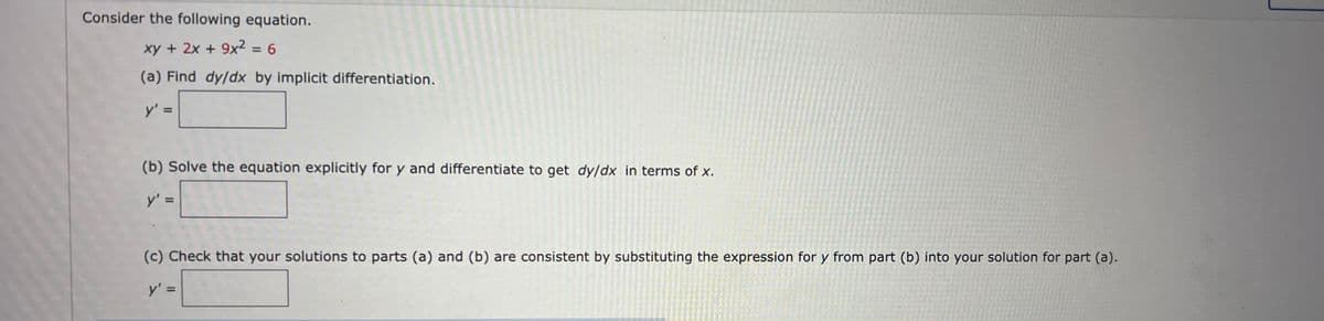 Consider the following equation.
xy + 2x + 9x²
=D6
(a) Find dy/dx by implicit differentiation.
y'
(b) Solve the equation explicitly for y and differentiate to get dy/dx in terms of x.
y' =
(c) Check that your solutions to parts (a) and (b) are consistent by substituting the expression for y from part (b) into your solution for part (a).
y' =
