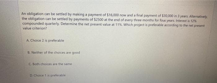 An obligation can be settled by making a payment of $16,000 now and a final payment of $30,000 in 3 years. Alternatively,
the obligation can be settled by payments of $2500 at the end of every three months for four years. Interest is 12%
compounded quarterly. Determine the net present value at 11%. Which project is preferable according to the net present
value criterion?
A. Choice 2 is preferable
B. Neither of the choices are good
C Both choices are the same
D. Choice 1 is preferable