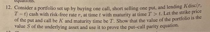 12. Consider a portfolio set up by buying one call, short selling one put, and lending K disc(r,
T-t) cash with risk-free rate r, at time t with maturity at time T > t. Let the strike price
of the put and call be K and maturity time be T. Show that the value of the portfolio is the
value S of the underlying asset and use it to prove the put-call parity equation.