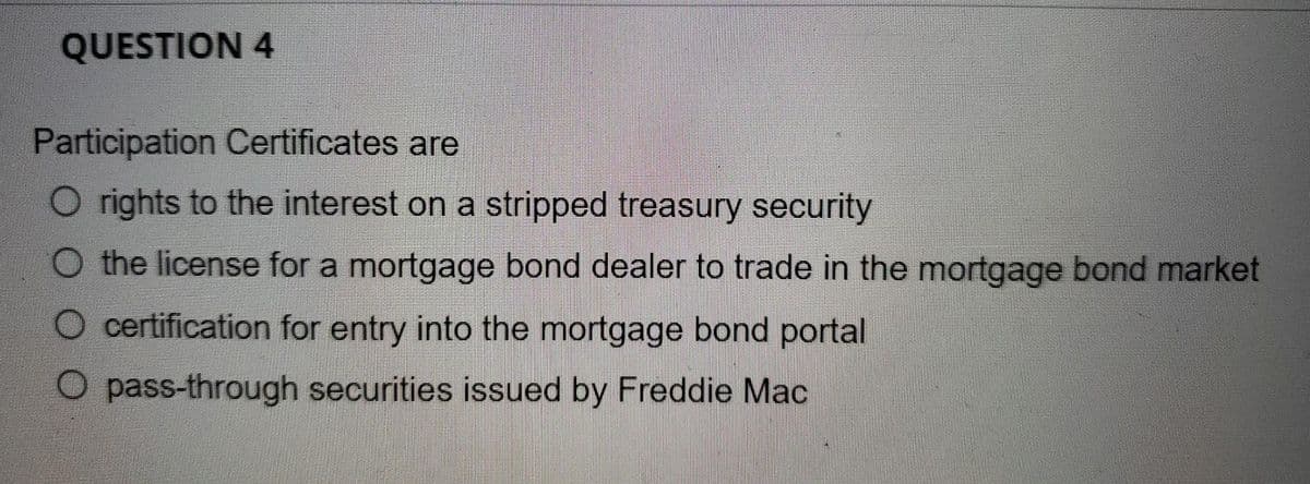 QUESTION 4
Participation Certificates are
Orights to the interest on a stripped treasury security
O the license for a mortgage bond dealer to trade in the mortgage bond market
O certification for entry into the mortgage bond portal
O pass-through securities issued by Freddie Mac