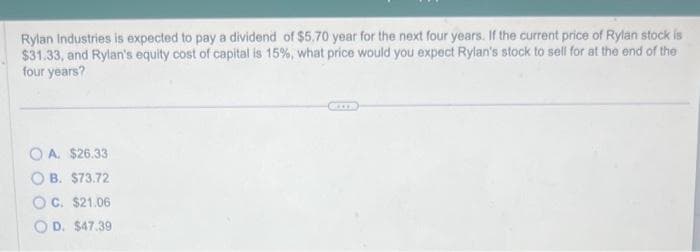 Rylan Industries is expected to pay a dividend of $5.70 year for the next four years. If the current price of Rylan stock is
$31.33, and Rylan's equity cost of capital is 15%, what price would you expect Rylan's stock to sell for at the end of the
four years?
O A. $26.33
B. $73.72
OC. $21.06
OD. $47.39