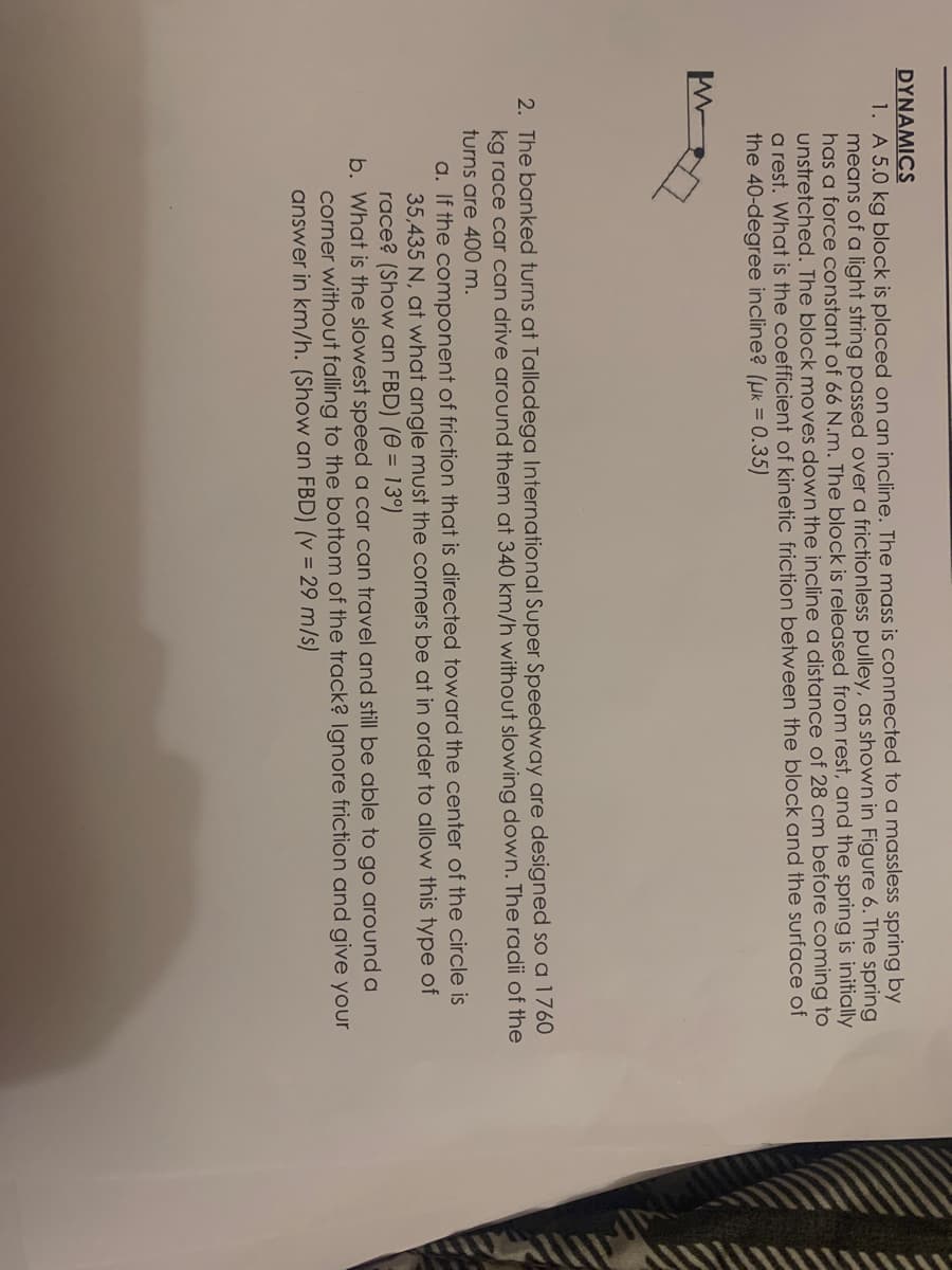 DYNAMICS
1. A 5.0 kg block is placed on an incline. The mass is connected to a massless spring by
means of a light string passed over a frictionless pulley, as shown in Figure 6. The spring
has a force constant of 66 N.m. The block is released from rest, and the spring is initially
unstretched. The block moves down the incline a distance of 28 cm before coming to
a rest. What is the coefficient of kinetic friction between the block and the surface of
the 40-degree incline? (µk = 0.35)
2. The banked turns at Talladega International Super Speedway are designed so a 1760
kg race car can drive around them at 340 km/h without slowing down. The radii of the
turns are 400 m.
a. If the component of friction that is directed toward the center of the circle is
35,435 N, at what angle must the corners be at in order to allow this type of
race? (Show an FBD) (0 = 13°)
b. What is the slowest speed a car can travel and still be able to go around a
corner without falling to the bottom of the track? Ignore friction and give your
answer in km/h. (Show an FBD) (v = 29 m/s)
