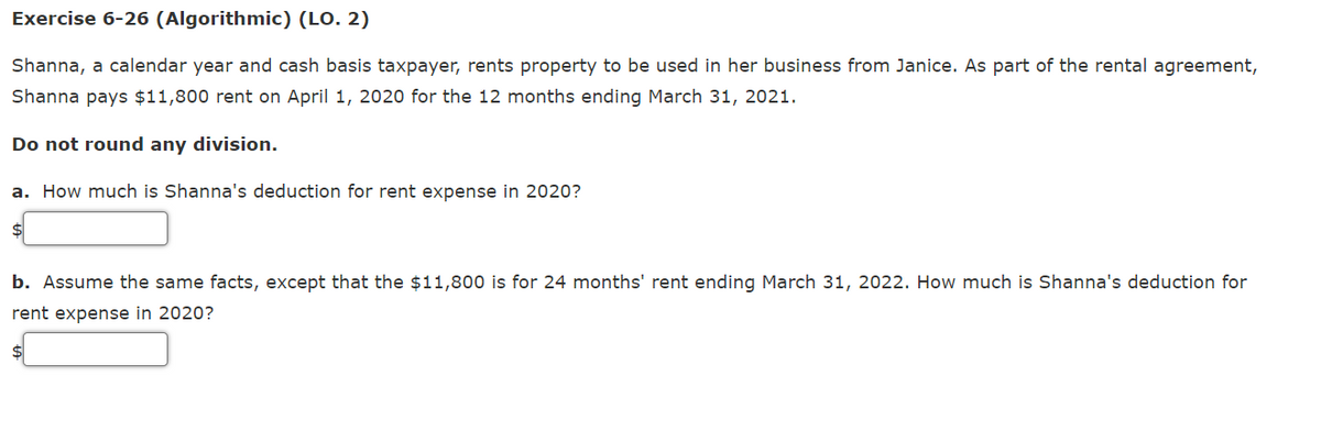 Exercise 6-26 (Algorithmic) (LO. 2)
Shanna, a calendar year and cash basis taxpayer, rents property to be used in her business from Janice. As part of the rental agreement,
Shanna pays $11,800 rent on April 1, 2020 for the 12 months ending March 31, 2021.
Do not round any division.
a. How much is Shanna's deduction for rent expense in 2020?
b. Assume the same facts, except that the $11,800 is for 24 months' rent ending March 31, 2022. How much is Shanna's deduction for
rent expense in 2020?
