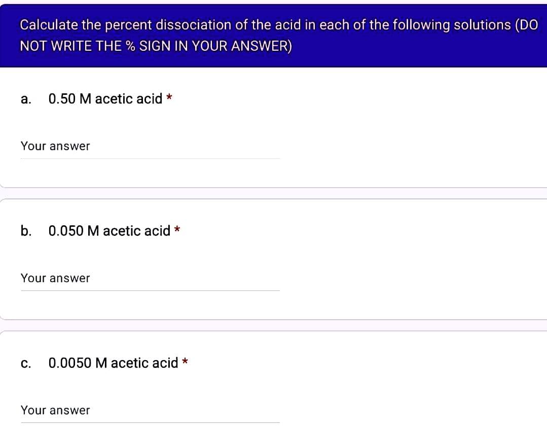 Calculate the percent dissociation of the acid in each of the following solutions (DO
NOT WRITE THE % SIGN IN YOUR ANSWER)
a. 0.50 M acetic acid *
Your answer
b. 0.050 M acetic acid *
Your answer
C.
0.0050 M acetic acid *
Your answer