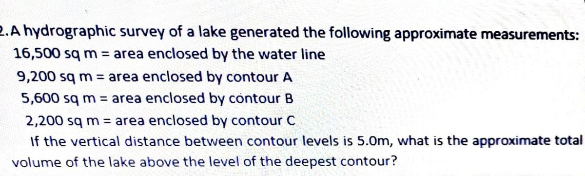 2.A hydrographic survey of a lake generated the following approximate measurements:
16,500 sq m = area enclosed by the water line
9,200 sq m = area enclosed by contour A
5,600 sq m = area enclosed by contour B
2,200 sq m = area enclosed by contour C
If the vertical distance between contour levels is 5.0m, what is the approximate total
volume of the lake above the level of the deepest contour?