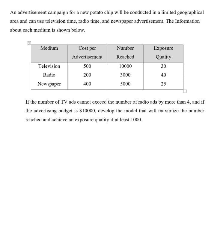 An advertisement campaign for a new potato chip will be conducted in a limited geographical
area and can use television time, radio time, and newspaper advertisement. The Information
about each medium is shown below.
Medium
Cost per
Number
Exposure
Advertisement
Reached
Quality
Television
500
10000
30
Radio
200
3000
40
Newspaper
400
5000
25
If the number of TV ads cannot exceed the number of radio ads by more than 4, and if
the advertising budget is $10000, develop the model that will maximize the number
reached and achieve an exposure quality if at least 1000.
