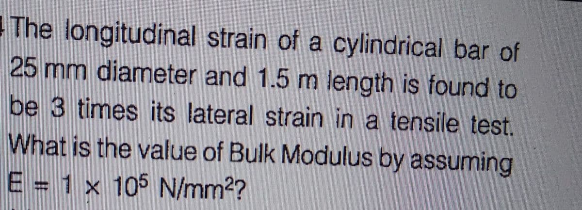 The longitudinal strain of a cylindrical bar of
25 mm diameter and 1.5 m length is found to
be 3 times its lateral strain in a tensile test.
What is the value of Bulk Modulus by assuming
E = 1 x 105 N/mm²?