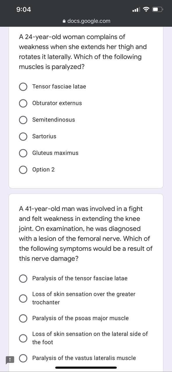 9:04
a docs.google.com
A 24-year-old woman complains of
weakness when she extends her thigh and
rotates it laterally. Which of the following
muscles is paralyzed?
Tensor fasciae latae
Obturator externus
Semitendinosus
Sartorius
Gluteus maximus
Option 2
A 41-year-old man was involved in a fight
and felt weakness in extending the knee
joint. On examination, he was diagnosed
with a lesion of the femoral nerve. Which of
the following symptoms would be a result of
this nerve damage?
Paralysis of the tensor fasciae latae
Loss of skin sensation over the greater
trochanter
Paralysis of the psoas major muscle
Loss of skin sensation on the lateral side of
the foot
Paralysis of the vastus lateralis muscle
