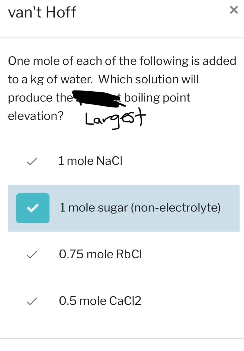 van't Hoff
One mole of each of the following is added
to a kg of water. Which solution will
boiling point
produce the
elevation? Largest
1 mole NaCl
1 mole sugar (non-electrolyte)
0.75 mole RbCl
X
0.5 mole CaCl2