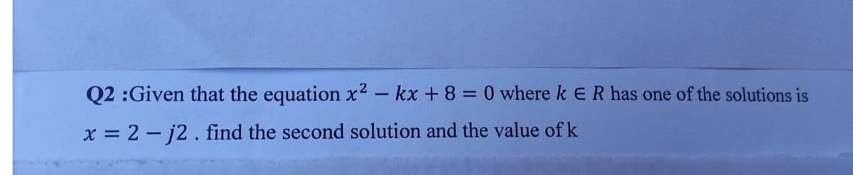 Q2 :Given that the equation x² – kx +8 = 0 where k E R has one of the solutions is
x = 2 - j2. find the second solution and the value of k
