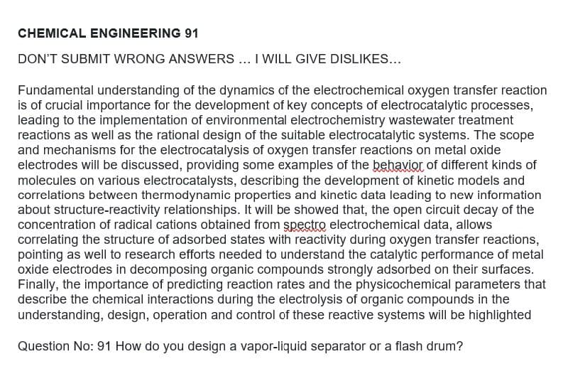 CHEMICAL ENGINEERING 91
DON'T SUBMIT WRONG ANSWERS ... I WILL GIVE DISLIKES...
Fundamental understanding of the dynamics of the electrochemical oxygen transfer reaction
is of crucial importance for the development of key concepts of electrocatalytic processes,
leading to the implementation of environmental electrochemistry wastewater treatment
reactions as well as the rational design of the suitable electrocatalytic systems. The scope
and mechanisms for the electrocatalysis of oxygen transfer reactions on metal oxide
electrodes will be discussed, providing some examples of the behavior of different kinds of
molecules on various electrocatalysts, describing the development of kinetic models and
correlations between thermodynamic properties and kinetic data leading to new information
about structure-reactivity relationships. It will be showed that, the open circuit decay of the
concentration of radical cations obtained from spectro electrochemical data, allows
correlating the structure of adsorbed states with reactivity during oxygen transfer reactions,
pointing as well to research efforts needed to understand the catalytic performance of metal
oxide electrodes in decomposing organic compounds strongly adsorbed on their surfaces.
Finally, the importance of predicting reaction rates and the physicochemical parameters that
describe the chemical interactions during the electrolysis of organic compounds in the
understanding, design, operation and control of these reactive systems will be highlighted
Question No: 91 How do you design a vapor-liquid separator or a flash drum?
