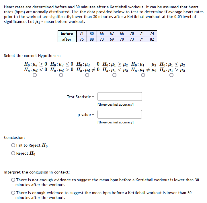 Heart rates are determined before and 30 minutes after a Kettleball workout. It can be assumed that heart
rates (bpm) are normally distributed. Use the data provided below to test to determine if average heart rates
prior to the workout are significan tly lower than 30 minutes after a Kettleball workout at the 0.05 level of
significance. Let µ1 = mean before workout.
before
71 80
66
67
66
70
71 74
after
75
88
73
69
70
73
71
82
Select the correct Hypotheses:
Ho: Ha 20 Ho:Ha <0 Ho:Ha = 0 Ho:H1 > H2 Họ:H1 = 42 Ho:1 < H2
Ha: Ha < 0 H.:Ha > 0 Ha:µd 70 Ha:µ < µ2 Ha:H1 7 H2 Ha:H1 > µ2
Test Statistic =
[three decimal accuracy]
p-value =
[three decimal accuracy]
Condusion:
O Fail to Reject Ho
O Reject Ho
Interpret the condusion in context:
O There is not enough evidence to suggest the mean bpm before a Kettleball workout is lower than 30
minutes after the workout.
O There is enough evidence to suggest the mean bpm before a Kettleball workout is lower than 30
minutes after the workout.
