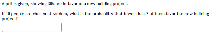 A poll is given, showing 30% are in favor of a new building project.
If 10 people are chosen at random, what is the probability that fewer than 7 of them favor the new building
project?
